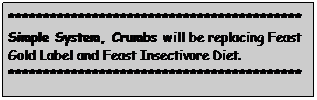 Text Box: ******************************************
Simple System, Crumbs will be replacing Feast Gold Label and Feast Insectivore Diet.&nbsp; ******************************************
